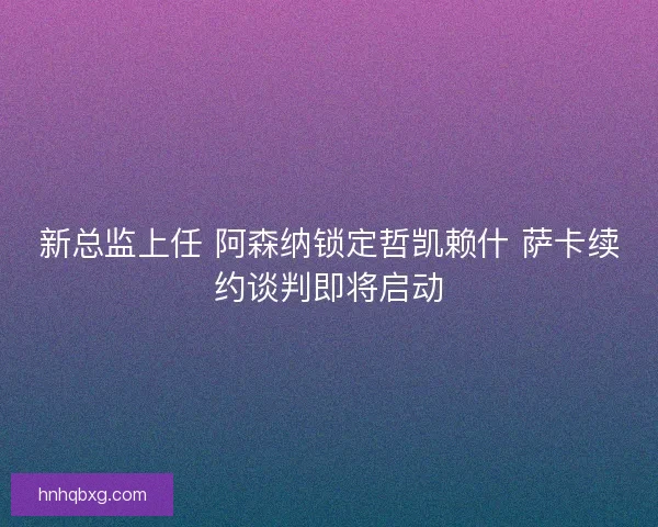 新总监上任 阿森纳锁定哲凯赖什 萨卡续约谈判即将启动
