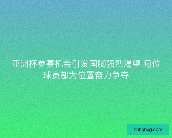 亚洲杯参赛机会引发国脚强烈渴望 每位球员都为位置奋力争夺
