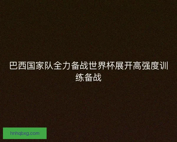 巴西国家队全力备战世界杯展开高强度训练备战