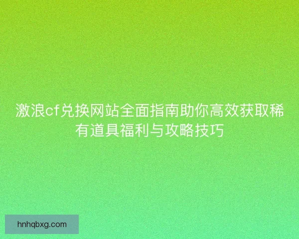 激浪cf兑换网站全面指南助你高效获取稀有道具福利与攻略技巧