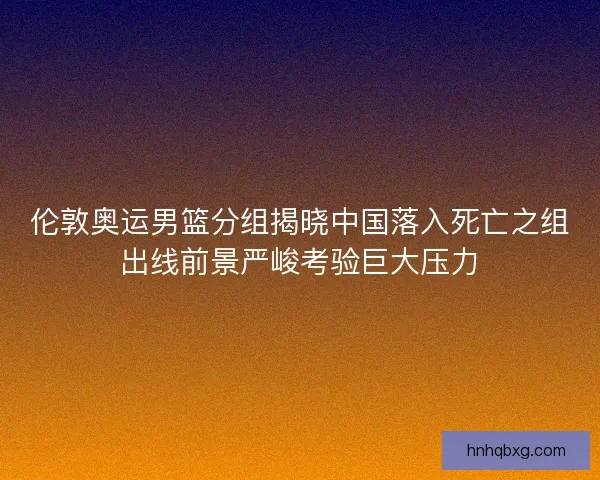 伦敦奥运男篮分组揭晓中国落入死亡之组出线前景严峻考验巨大压力