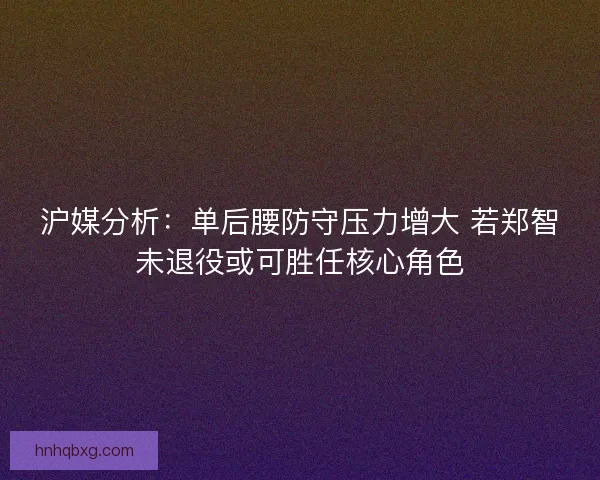 沪媒分析：单后腰防守压力增大 若郑智未退役或可胜任核心角色