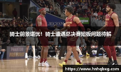 骑士前景堪忧！骑士遭遇总决赛短板问题待解